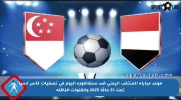 موعد مباراة المنتخب اليمني ضد سنغافورة اليوم في تصفيات كأس آسيا تحت 23 عامًا 2025 والقنوات الناقلة
